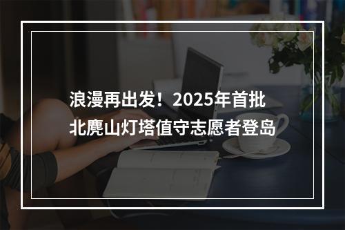 浪漫再出发！2025年首批北麂山灯塔值守志愿者登岛