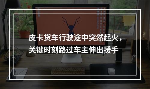 皮卡货车行驶途中突然起火，关键时刻路过车主伸出援手