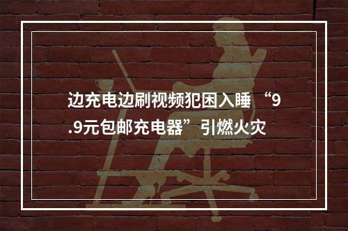 边充电边刷视频犯困入睡 “9.9元包邮充电器”引燃火灾