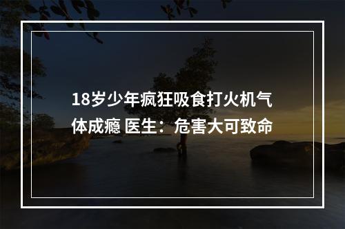 18岁少年疯狂吸食打火机气体成瘾 医生：危害大可致命