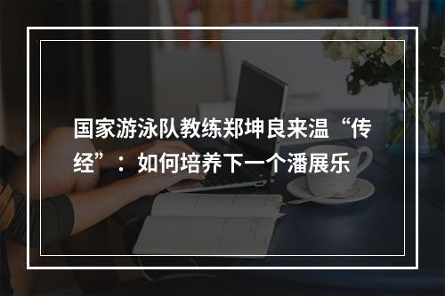 国家游泳队教练郑坤良来温“传经”：如何培养下一个潘展乐