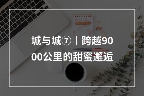 城与城⑦丨跨越9000公里的甜蜜邂逅