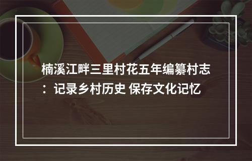 楠溪江畔三里村花五年编纂村志：记录乡村历史 保存文化记忆