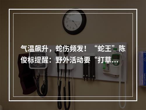 气温飙升，蛇伤频发！“蛇王”陈俊标提醒：野外活动要“打草惊蛇”