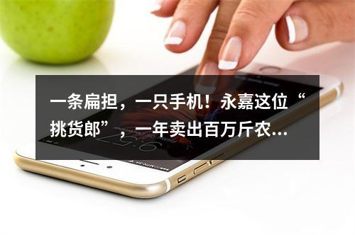 一条扁担，一只手机！永嘉这位“挑货郎”，一年卖出百万斤农货！