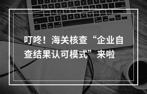 叮咚！海关核查“企业自查结果认可模式”来啦