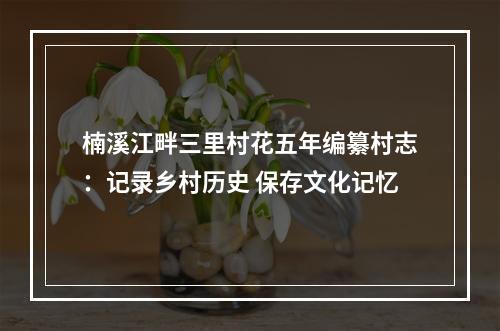 楠溪江畔三里村花五年编纂村志：记录乡村历史 保存文化记忆
