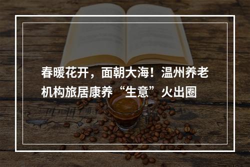 春暖花开，面朝大海！温州养老机构旅居康养“生意”火出圈