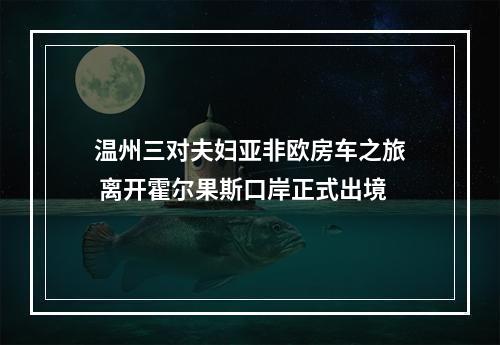 温州三对夫妇亚非欧房车之旅 离开霍尔果斯口岸正式出境