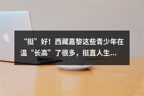 “挺”好！西藏嘉黎这些青少年在温“长高”了很多，挺直人生即将返乡