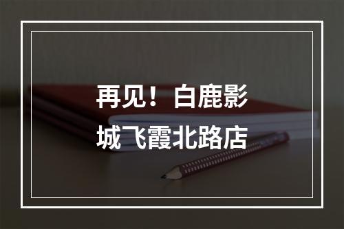 再见！白鹿影城飞霞北路店