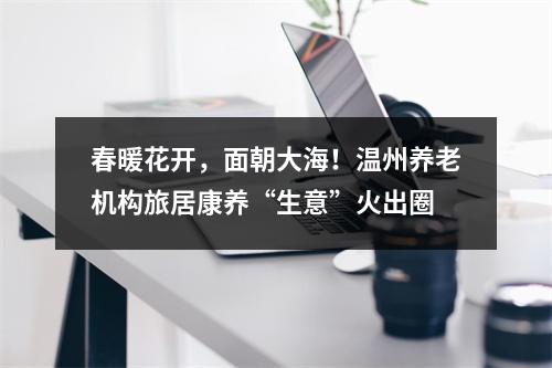春暖花开，面朝大海！温州养老机构旅居康养“生意”火出圈