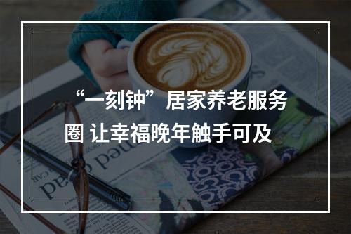 “一刻钟”居家养老服务圈 让幸福晚年触手可及