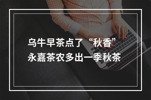 乌牛早茶点了“秋香” 永嘉茶农多出一季秋茶