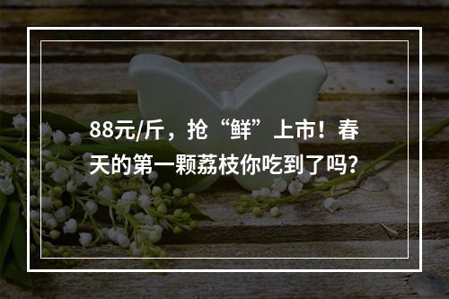 88元/斤，抢“鲜”上市！春天的第一颗荔枝你吃到了吗？