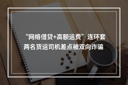 “网络借贷+高额运费”连环套 两名货运司机差点被双向诈骗