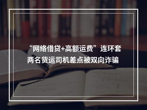 “网络借贷+高额运费”连环套 两名货运司机差点被双向诈骗