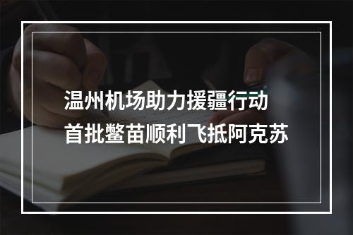 温州机场助力援疆行动 首批鳖苗顺利飞抵阿克苏