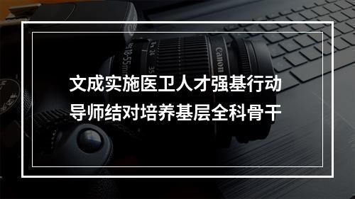 文成实施医卫人才强基行动 导师结对培养基层全科骨干