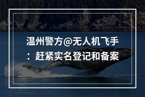 温州警方@无人机飞手：赶紧实名登记和备案