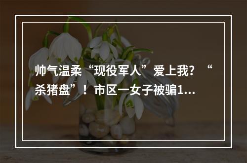 帅气温柔“现役军人”爱上我？“杀猪盘”！市区一女子被骗16.8万元