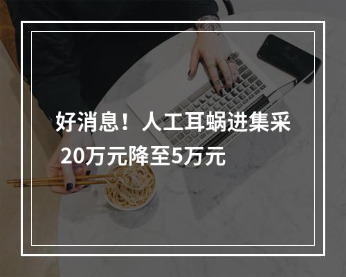 好消息！人工耳蜗进集采 20万元降至5万元
