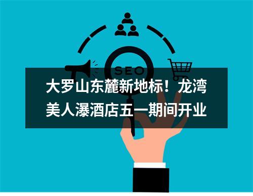 大罗山东麓新地标！龙湾美人瀑酒店五一期间开业