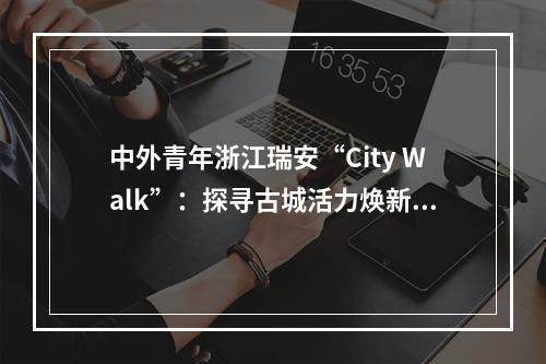 中外青年浙江瑞安“City Walk”：探寻古城活力焕新奥秘