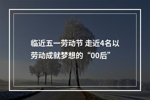 临近五一劳动节 走近4名以劳动成就梦想的“00后”