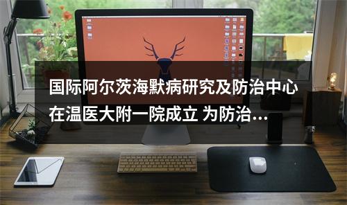 国际阿尔茨海默病研究及防治中心在温医大附一院成立 为防治“记忆劫难”提供温州方案