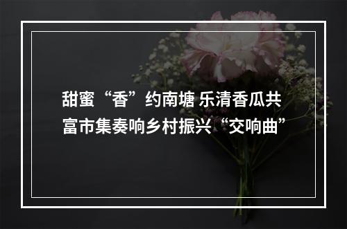 甜蜜“香”约南塘 乐清香瓜共富市集奏响乡村振兴“交响曲”