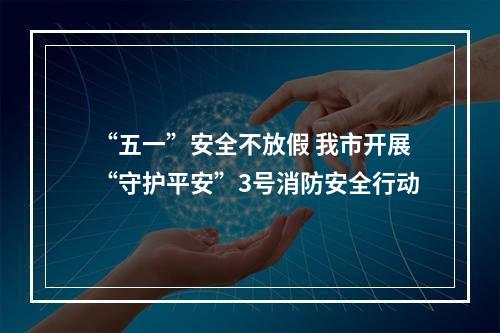 “五一”安全不放假 我市开展“守护平安”3号消防安全行动