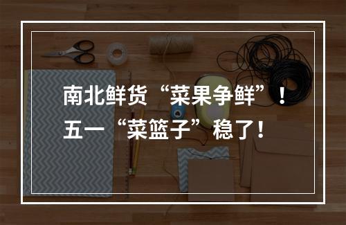 南北鲜货“菜果争鲜”！五一“菜篮子”稳了！