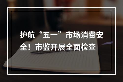护航“五一”市场消费安全！市监开展全面检查