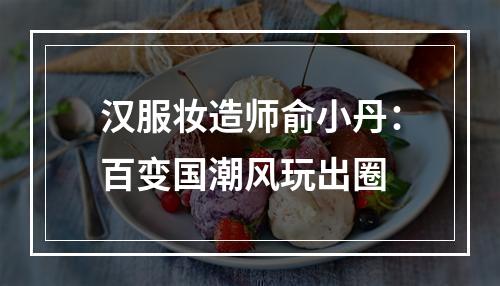 汉服妆造师俞小丹：百变国潮风玩出圈
