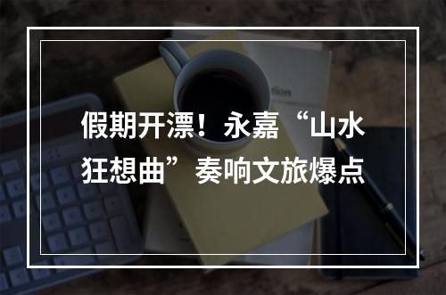 假期开漂！永嘉“山水狂想曲”奏响文旅爆点