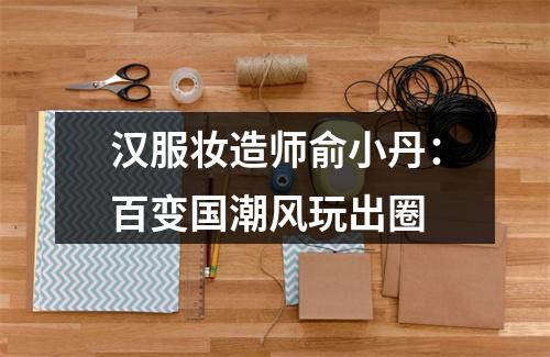 汉服妆造师俞小丹：百变国潮风玩出圈