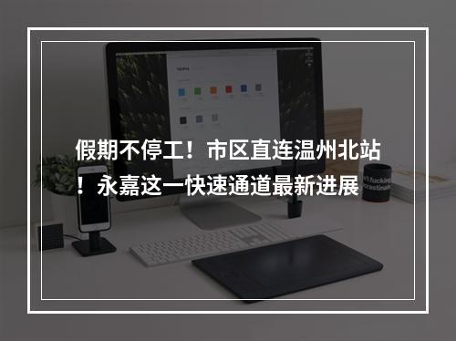 假期不停工！市区直连温州北站！永嘉这一快速通道最新进展