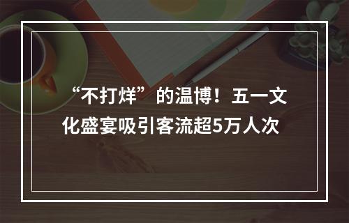 “不打烊”的温博！五一文化盛宴吸引客流超5万人次
