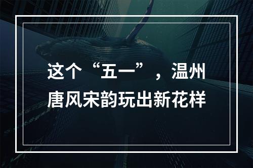 这个“五一”，温州唐风宋韵玩出新花样