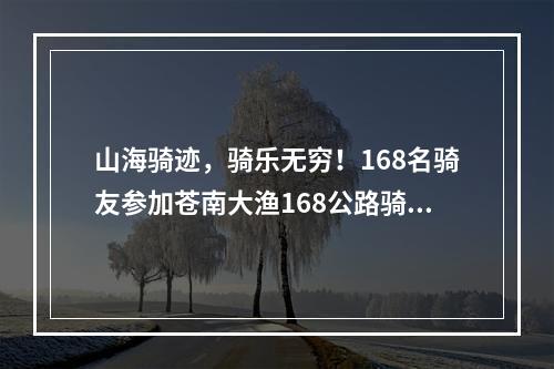 山海骑迹，骑乐无穷！168名骑友参加苍南大渔168公路骑游活动