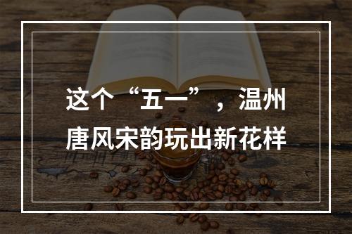 这个“五一”，温州唐风宋韵玩出新花样