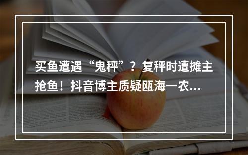 买鱼遭遇“鬼秤”？复秤时遭摊主抢鱼！抖音博主质疑瓯海一农贸摊位缺斤短两