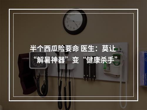 半个西瓜险要命 医生：莫让“解暑神器”变“健康杀手”