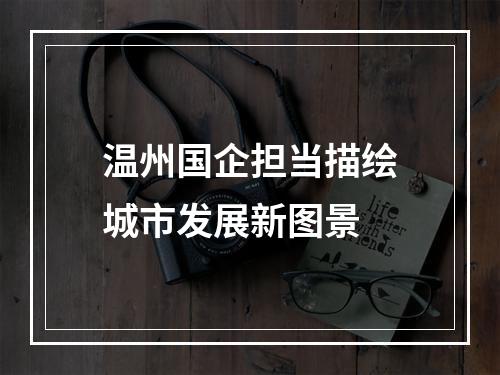 温州国企担当描绘城市发展新图景