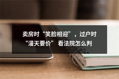 卖房时“笑脸相迎”，过户时“漫天要价” 看法院怎么判