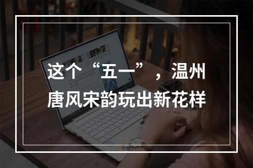 这个“五一”，温州唐风宋韵玩出新花样