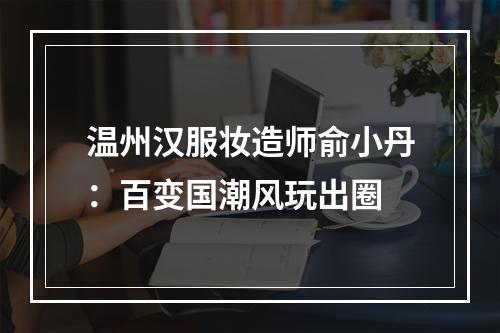 温州汉服妆造师俞小丹：百变国潮风玩出圈