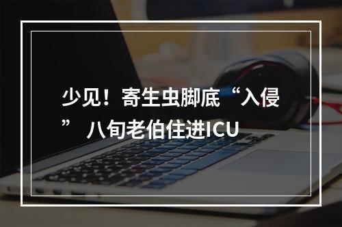 少见！寄生虫脚底“入侵” 八旬老伯住进ICU
