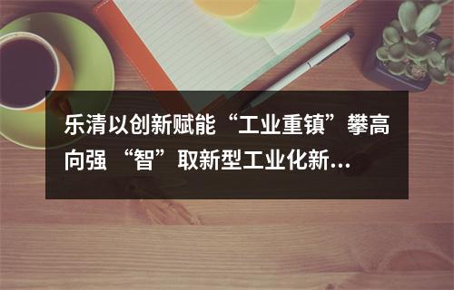 乐清以创新赋能“工业重镇”攀高向强 “智”取新型工业化新赛道